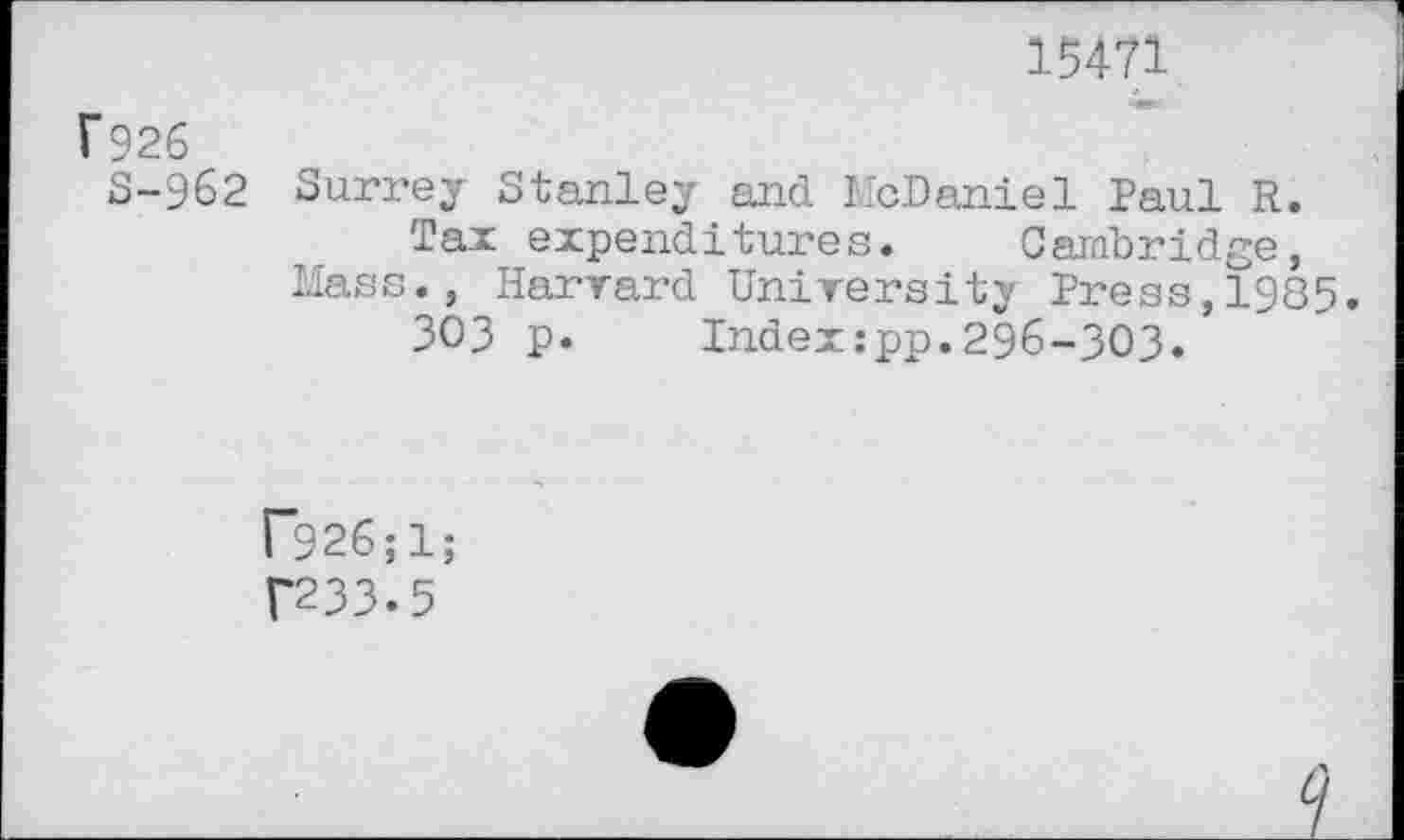 ﻿15471
f926
8-962 Surrey Stanley and McDaniel Paul R.
Tax expenditures. Cambridge, Mass., Harvard University Press,1985.
303 p. Index:pp.296-303.
r926;l; f233.5